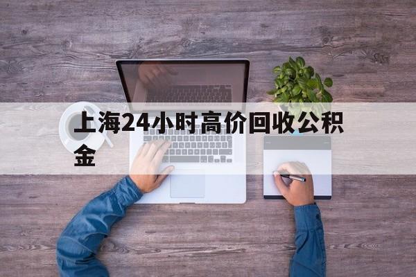 最新上海24小时高价回收公积金方法分析(最方便真实的红河上海24小时高价回收公积金电话方法)