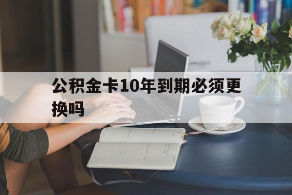 红河最新公积金卡10年到期必须更换吗方法分析(最方便真实的红河公积金卡几年不用会自动注销吗方法)